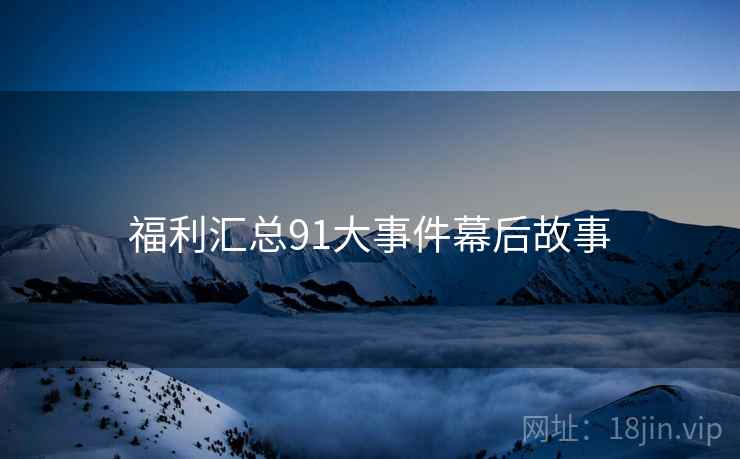福利汇总91大事件幕后故事