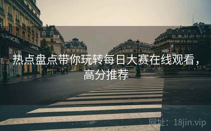 热点盘点带你玩转每日大赛在线观看，高分推荐