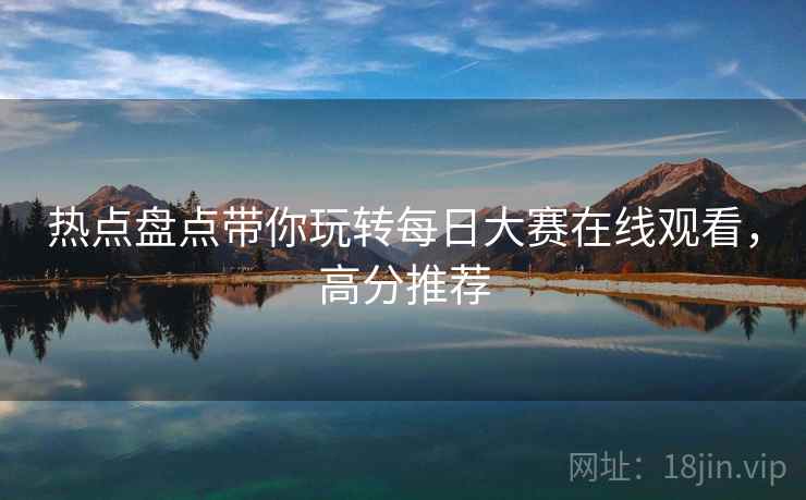 热点盘点带你玩转每日大赛在线观看，高分推荐