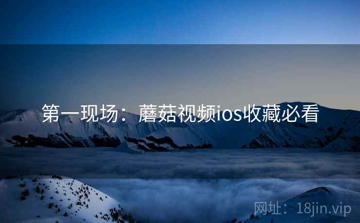 第一现场：蘑菇视频ios收藏必看