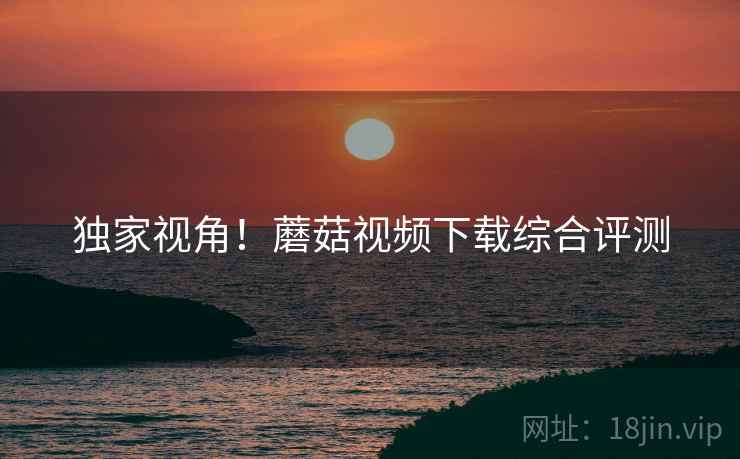 独家视角！蘑菇视频下载综合评测