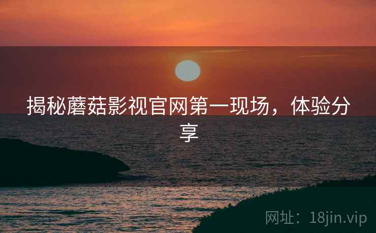 揭秘蘑菇影视官网第一现场，体验分享