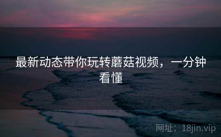最新动态带你玩转蘑菇视频，一分钟看懂