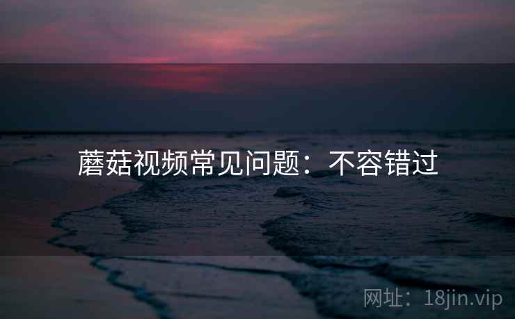 蘑菇视频常见问题：不容错过