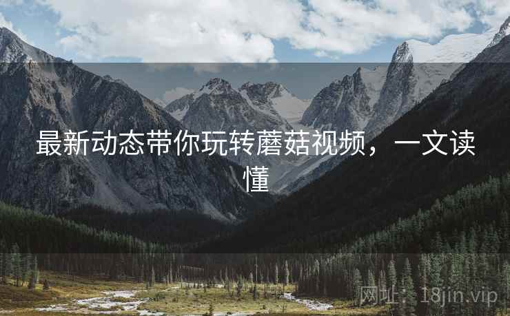 最新动态带你玩转蘑菇视频，一文读懂