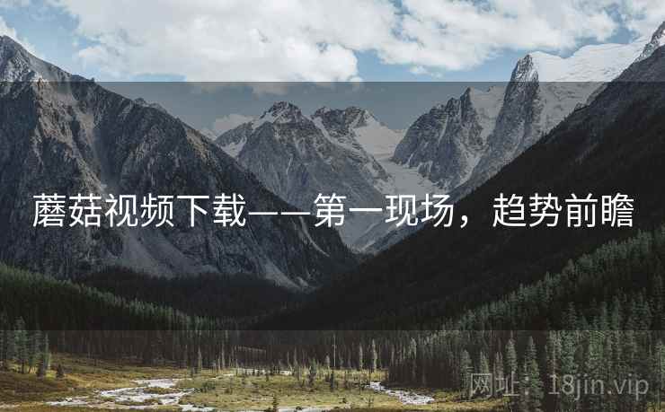 蘑菇视频下载——第一现场，趋势前瞻