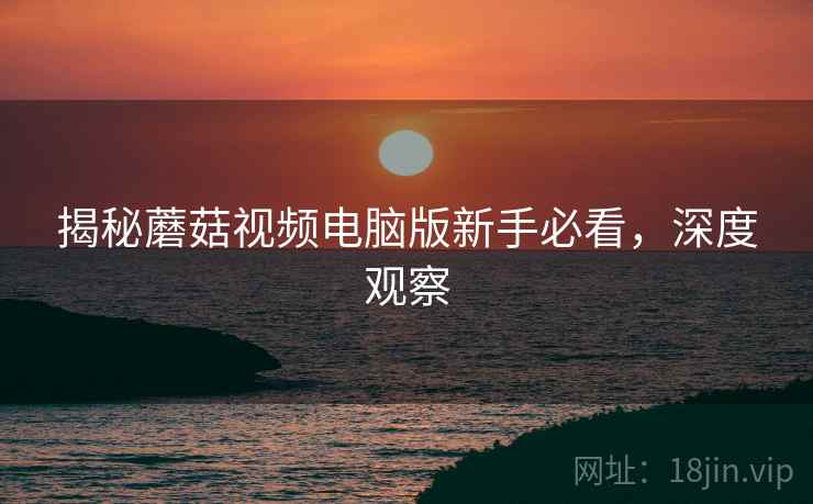 揭秘蘑菇视频电脑版新手必看，深度观察