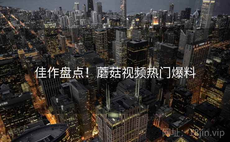 佳作盘点！蘑菇视频热门爆料