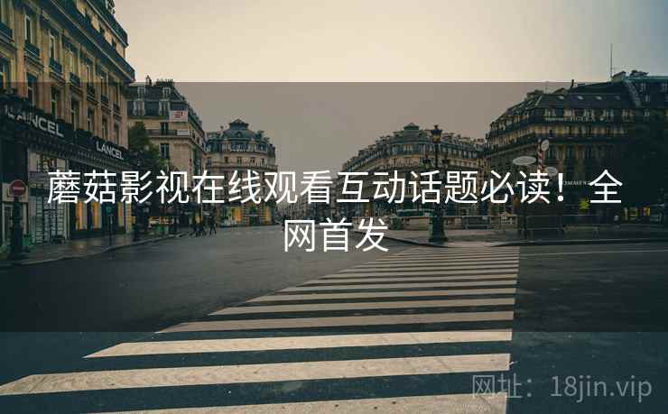 蘑菇影视在线观看互动话题必读！全网首发