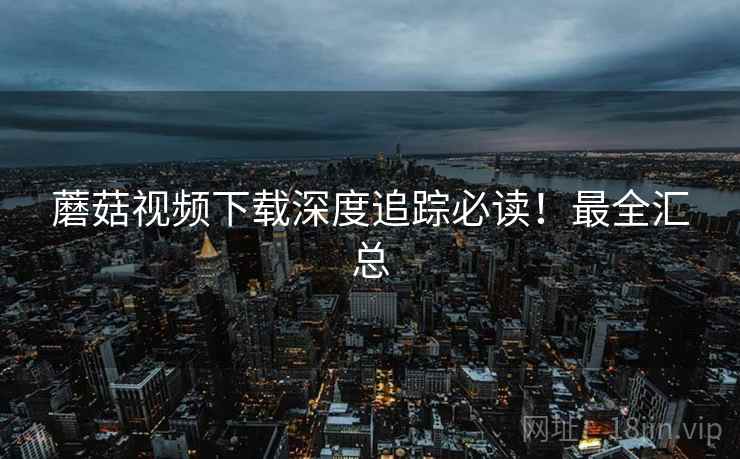 蘑菇视频下载深度追踪必读！最全汇总