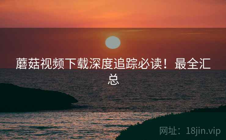 蘑菇视频下载深度追踪必读！最全汇总