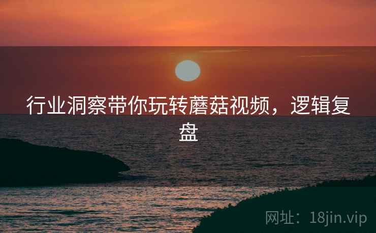 行业洞察带你玩转蘑菇视频，逻辑复盘