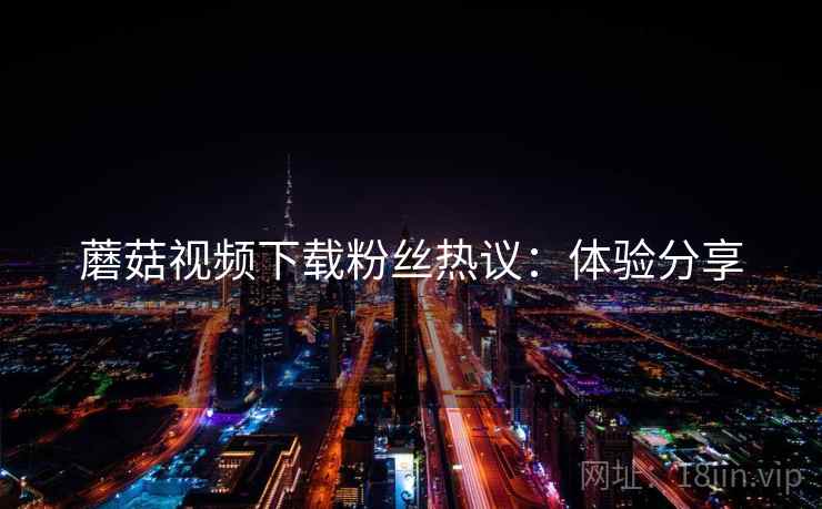 蘑菇视频下载粉丝热议：体验分享